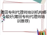 莆田专利代理师培训机构哪个最好(莆田专利代理师培训推荐)