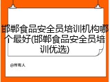 邯郸食品安全员培训机构哪个最好(邯郸食品安全员培训优选)