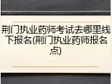 荆门执业药师考试去哪里线下报名(荆门执业药师报名点)
