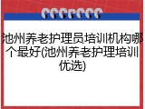 池州养老护理员培训机构哪个最好(池州养老护理培训优选)