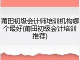 莆田初级会计师培训机构哪个最好(莆田初级会计培训推荐)