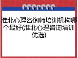 淮北心理咨询师培训机构哪个最好(淮北心理咨询培训优选)