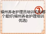 福州养老护理员培训机构哪个最好(福州养老护理培训优选)