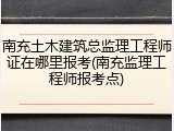 南充土木建筑总监理工程师证在哪里报考(南充监理工程师报考点)