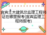 宜宾土木建筑总监理工程师证在哪里报考(宜宾监理工程师报考)