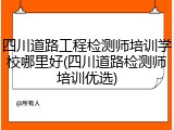 四川道路工程检测师培训学校哪里好(四川道路检测师培训优选)