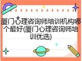 厦门心理咨询师培训机构哪个最好(厦门心理咨询师培训优选)