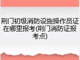 荆门初级消防设施操作员证在哪里报考(荆门消防证报考点)