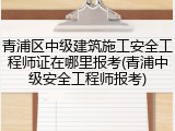 青浦区中级建筑施工安全工程师证在哪里报考(青浦中级安全工程师报考)