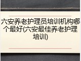 六安养老护理员培训机构哪个最好(六安最佳养老护理培训)