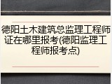 德阳土木建筑总监理工程师证在哪里报考(德阳监理工程师报考点)