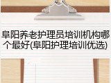 阜阳养老护理员培训机构哪个最好(阜阳护理培训优选)