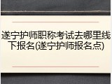 遂宁护师职称考试去哪里线下报名(遂宁护师报名点)