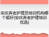 安庆养老护理员培训机构哪个最好(安庆养老护理培训优选)