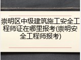 崇明区中级建筑施工安全工程师证在哪里报考(崇明安全工程师报考)