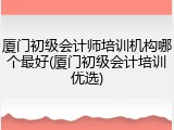 厦门初级会计师培训机构哪个最好(厦门初级会计培训优选)