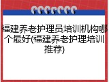 福建养老护理员培训机构哪个最好(福建养老护理培训推荐)
