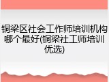 铜梁区社会工作师培训机构哪个最好(铜梁社工师培训优选)