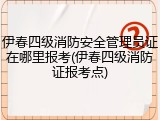 伊春四级消防安全管理员证在哪里报考(伊春四级消防证报考点)