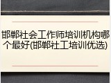 邯郸社会工作师培训机构哪个最好(邯郸社工培训优选)