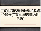 三明心理咨询师培训机构哪个最好(三明心理咨询培训优选)