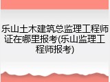 乐山土木建筑总监理工程师证在哪里报考(乐山监理工程师报考)