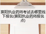 襄阳执业药师考试去哪里线下报名(襄阳执业药师报名点)