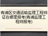 青浦区交通运输监理工程师证在哪里报考(青浦监理工程师报考)