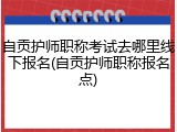 自贡护师职称考试去哪里线下报名(自贡护师职称报名点)