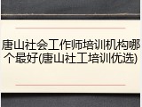 唐山社会工作师培训机构哪个最好(唐山社工培训优选)