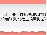 河北社会工作师培训机构哪个最好(河北社工培训优选)