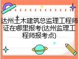 达州土木建筑总监理工程师证在哪里报考(达州监理工程师报考点)