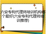六安专利代理师培训机构哪个最好(六安专利代理师培训推荐)