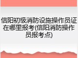 信阳初级消防设施操作员证在哪里报考(信阳消防操作员报考点)