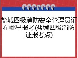 盐城四级消防安全管理员证在哪里报考(盐城四级消防证报考点)