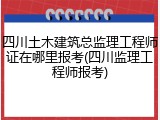 四川土木建筑总监理工程师证在哪里报考(四川监理工程师报考)