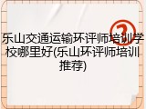乐山交通运输环评师培训学校哪里好(乐山环评师培训推荐)