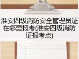 淮安四级消防安全管理员证在哪里报考(淮安四级消防证报考点)