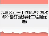 武隆区社会工作师培训机构哪个最好(武隆社工培训优选)