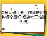 福建助理社会工作师培训机构哪个最好(福建社工培训优选)