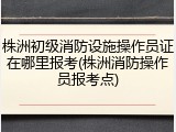 株洲初级消防设施操作员证在哪里报考(株洲消防操作员报考点)