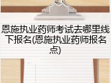 恩施执业药师考试去哪里线下报名(恩施执业药师报名点)