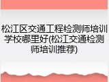 松江区交通工程检测师培训学校哪里好(松江交通检测师培训推荐)