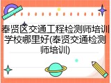 奉贤区交通工程检测师培训学校哪里好(奉贤交通检测师培训)