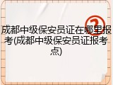 成都中级保安员证在哪里报考(成都中级保安员证报考点)