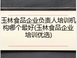 玉林食品企业负责人培训机构哪个最好(玉林食品企业培训优选)