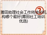 莆田助理社会工作师培训机构哪个最好(莆田社工培训优选)