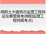 绵阳土木建筑总监理工程师证在哪里报考(绵阳监理工程师报考点)