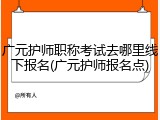 广元护师职称考试去哪里线下报名(广元护师报名点)