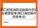 周口初级消防设施操作员证在哪里报考(周口消防操作员报考点)